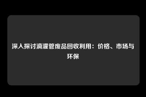 深入探讨滴灌管废品回收利用：价格、市场与环保