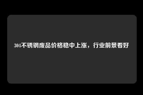 304不锈钢废品价格稳中上涨，行业前景看好