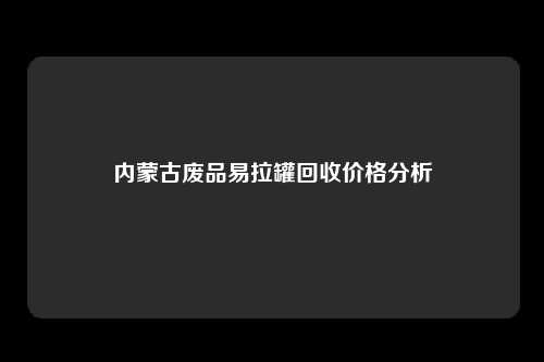 内蒙古废品易拉罐回收价格分析