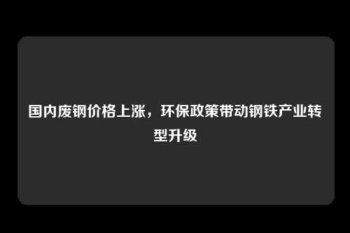 国内废钢价格上涨，环保政策带动钢铁产业转型升级