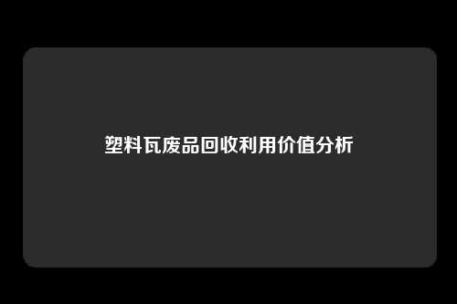 塑料瓦废品回收利用价值分析