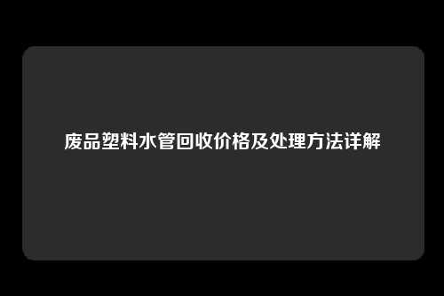 废品塑料水管回收价格及处理方法详解