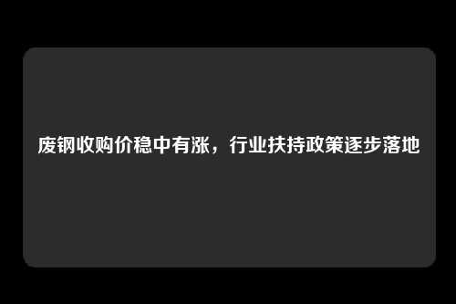 废钢收购价稳中有涨，行业扶持政策逐步落地