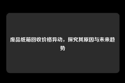 废品纸箱回收价格异动，探究其原因与未来趋势