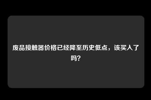 废品接触器价格已经降至历史低点，该买入了吗？