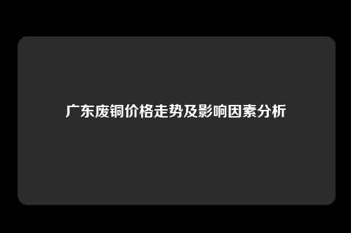 广东废铜价格走势及影响因素分析