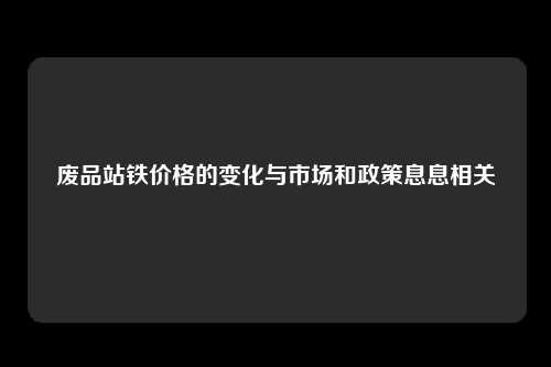 废品站铁价格的变化与市场和政策息息相关