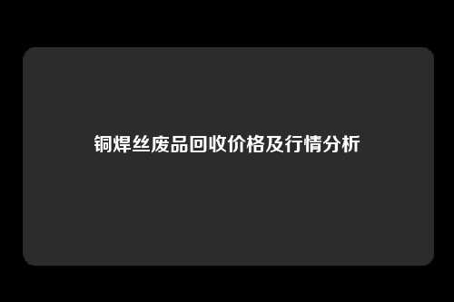 铜焊丝废品回收价格及行情分析