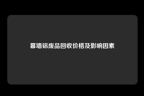 幕墙铝废品回收价格及影响因素