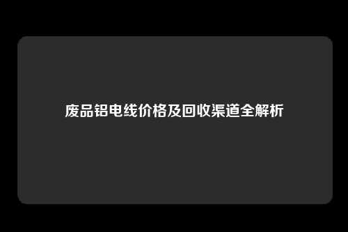 废品铝电线价格及回收渠道全解析