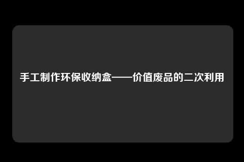 手工制作环保收纳盒——价值废品的二次利用