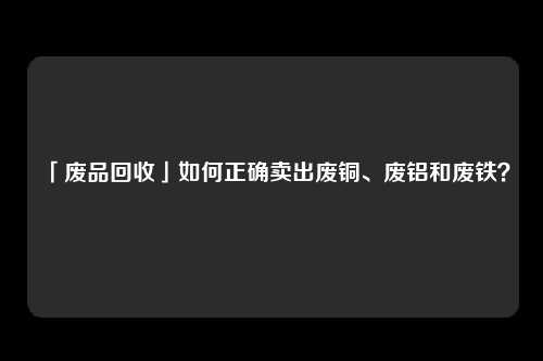 「废品回收」如何正确卖出废铜、废铝和废铁？