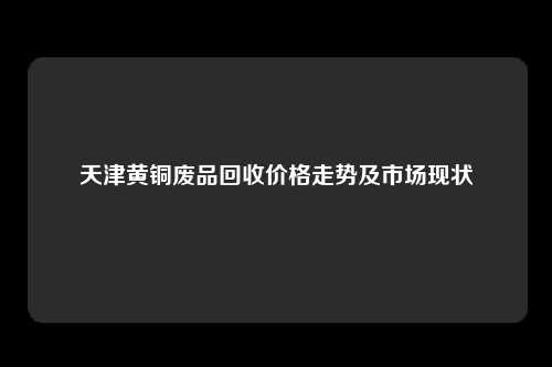 天津黄铜废品回收价格走势及市场现状