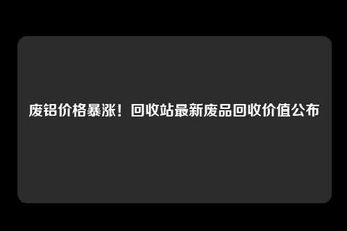 废铝价格暴涨！回收站最新废品回收价值公布