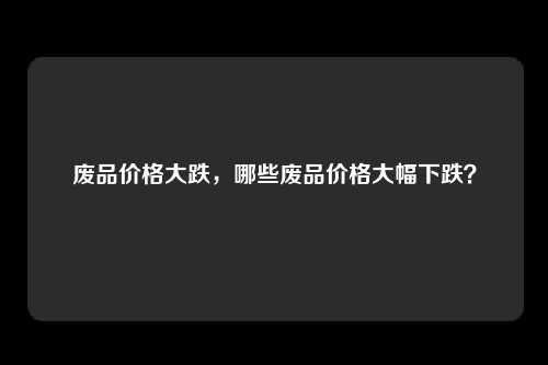 废品价格大跌，哪些废品价格大幅下跌？