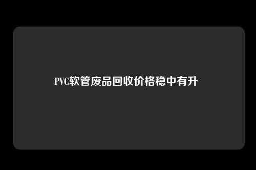 PVC软管废品回收价格稳中有升 