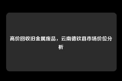 高价回收旧金属废品，云南德钦县市场价位分析