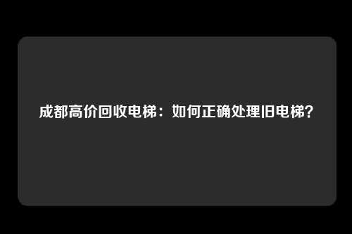 成都高价回收电梯：如何正确处理旧电梯？