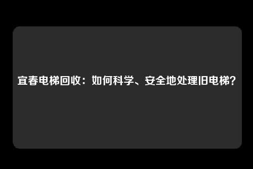 宜春电梯回收：如何科学、安全地处理旧电梯？