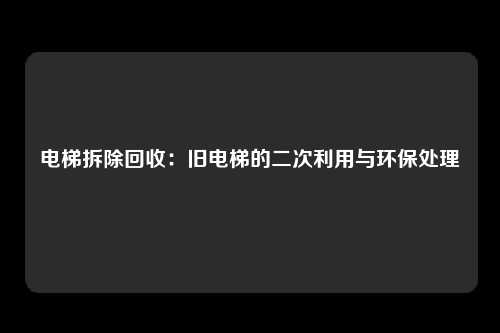 电梯拆除回收：旧电梯的二次利用与环保处理