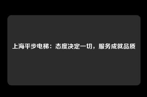 上海平步电梯：态度决定一切，服务成就品质