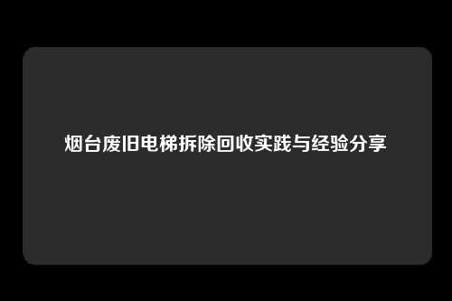 烟台废旧电梯拆除回收实践与经验分享