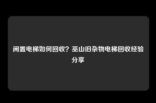 闲置电梯如何回收？巫山旧杂物电梯回收经验分享