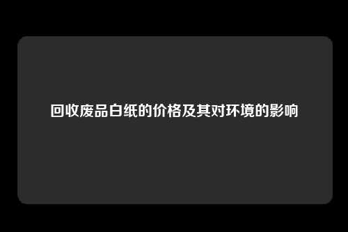 回收废品白纸的价格及其对环境的影响