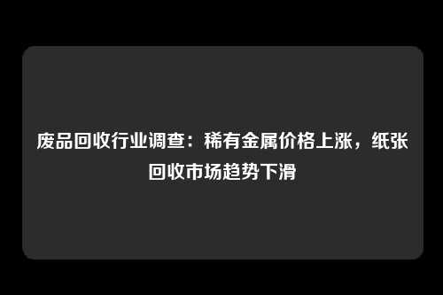 废品回收行业调查：稀有金属价格上涨，纸张回收市场趋势下滑