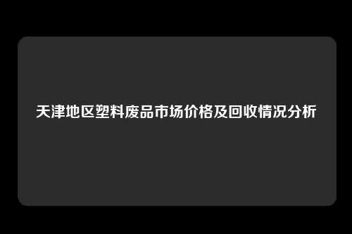 天津地区塑料废品市场价格及回收情况分析