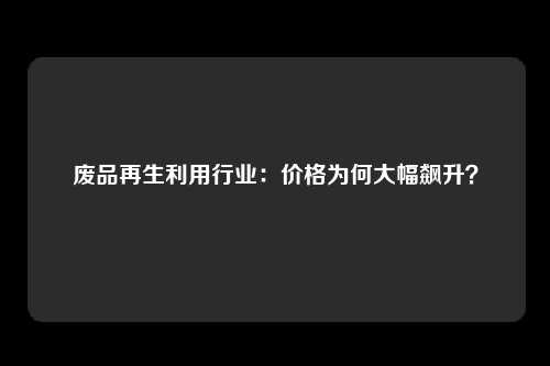 废品再生利用行业：价格为何大幅飙升？