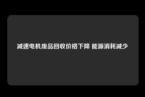 减速电机废品回收价格下降 能源消耗减少