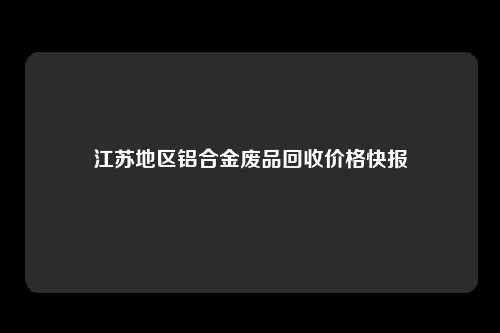 江苏地区铝合金废品回收价格快报