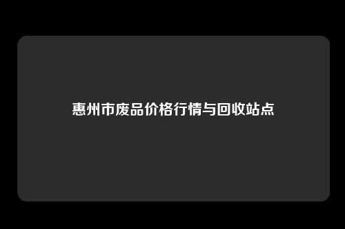 惠州市废品价格行情与回收站点