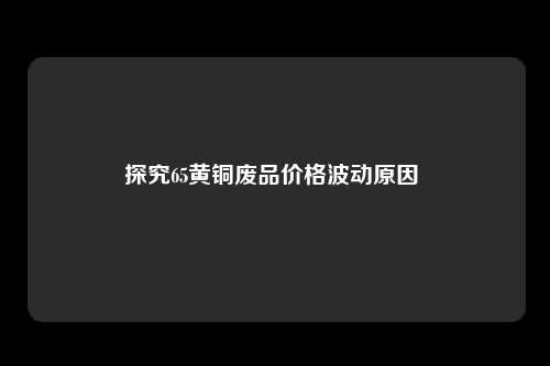 探究65黄铜废品价格波动原因 