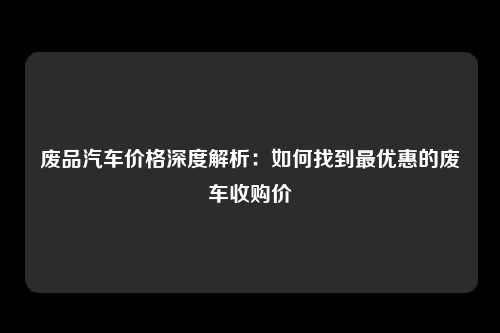 废品汽车价格深度解析：如何找到最优惠的废车收购价