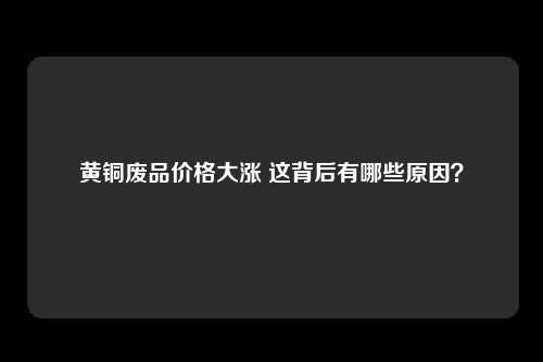 黄铜废品价格大涨 这背后有哪些原因？