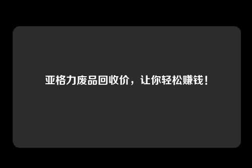 亚格力废品回收价，让你轻松赚钱！