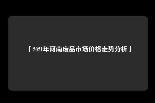 「2021年河南废品市场价格走势分析」