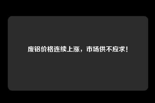 废铝价格连续上涨，市场供不应求！