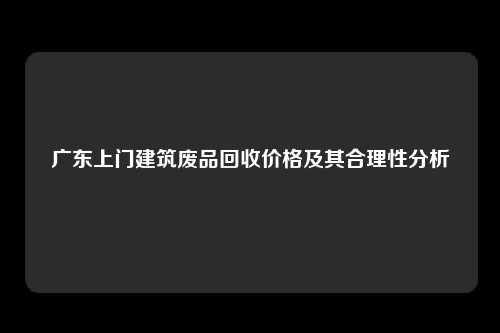 广东上门建筑废品回收价格及其合理性分析