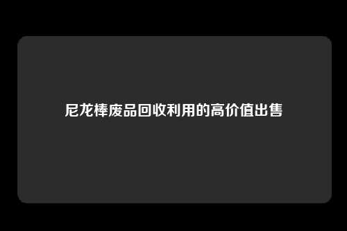 尼龙棒废品回收利用的高价值出售