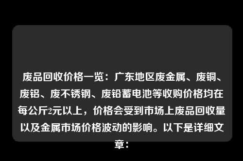 废品回收价格一览：广东地区废金属、废铜、废铝、废不锈钢、废铅蓄电池等收购价格均在每公斤2元以上，价格会受到市场上废品回收量以及金属市场价格波动的影响。以下是详细文章：