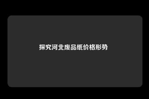 探究河北废品纸价格形势 