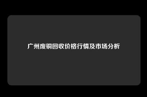 广州废铜回收价格行情及市场分析