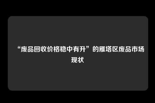 “废品回收价格稳中有升”的雁塔区废品市场现状