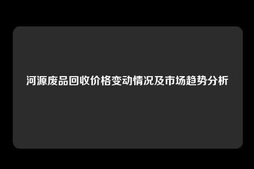 河源废品回收价格变动情况及市场趋势分析