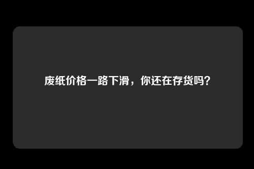 废纸价格一路下滑，你还在存货吗？