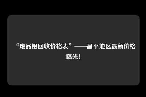 “废品铝回收价格表”——昌平地区最新价格曝光！