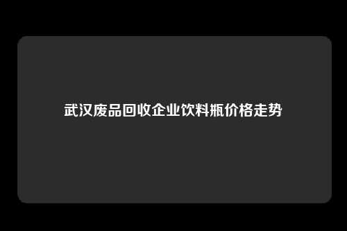 武汉废品回收企业饮料瓶价格走势